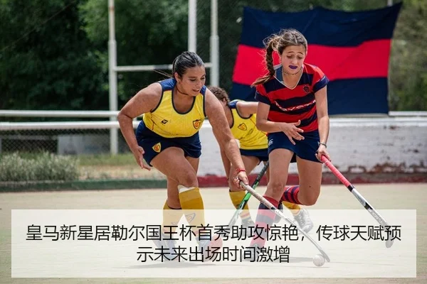 皇马新星居勒尔国王杯首秀助攻惊艳，传球天赋预示未来出场时间激增